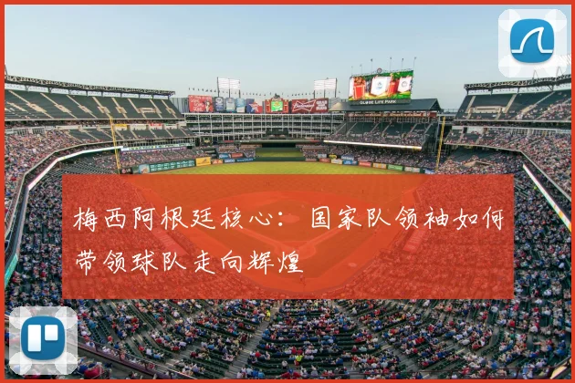 梅西阿根廷核心：国家队领袖如何带领球队走向辉煌