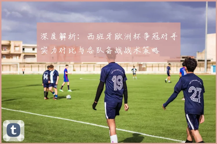 深度解析：西班牙欧洲杯争冠对手实力对比与各队备战战术策略