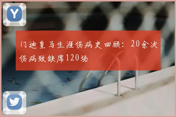 门迪皇马生涯伤病史回顾：20余次伤病致缺席120场