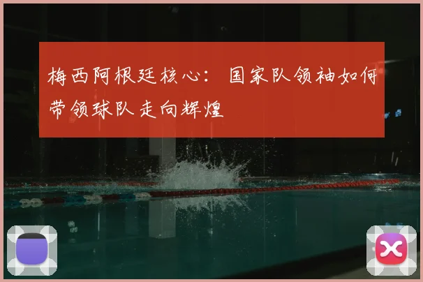 梅西阿根廷核心:国家队领袖如何带领球队走向辉煌